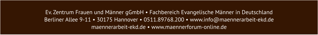 Ev. Zentrum Frauen und Männer gGmbH • Fachbereich Evangelische Männer in Deutschland  Berliner Allee 9-11 • 30175 Hannover • 0511.89768.200 • www.info@maennerarbeit-ekd.de  maennerarbeit-ekd.de • www.maennerforum-online.de