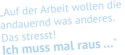 „Auf der Arbeit wollen die  andauernd was anderes.  Das stresst!  Ich muss mal raus …“