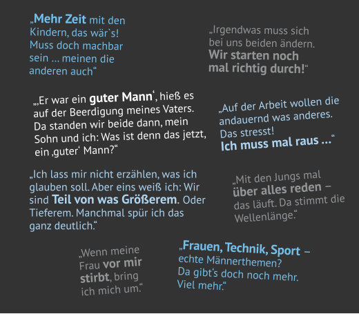 „Mehr Zeit mit den  Kindern, das wär`s!  Muss doch machbar  sein … meinen die  anderen auch“ „Ich lass mir nicht erzählen, was ich  glauben soll. Aber eins weiß ich: Wir  sind Teil von was Größerem. Oder  Tieferem. Manchmal spür ich das   ganz deutlich.“ „‚Er war ein guter Mann‘, hieß es  auf der Beerdigung meines Vaters.  Da standen wir beide dann, mein  Sohn und ich: Was ist denn das jetzt,  ein ‚guter‘ Mann?“ „Auf der Arbeit wollen die  andauernd was anderes.  Das stresst!  Ich muss mal raus …“ „Wenn meine  Frau vor mir  stirbt, bring  ich mich um.“ „Mit den Jungs mal über alles reden – das läuft. Da stimmt die  Wellenlänge.“ „Frauen, Technik, Sport –   echte Männer themen? Da gibt‘s doch noch mehr.  Viel mehr.“ „Irgendwas muss sich  bei uns beiden ändern.  Wir starten noch  mal richtig durch!“