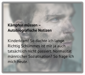Kämpfen müssen –  Autobiografische Notizen  Kinderkram! So dachte ich lange. Richtig Schlimmes ist mir ja auch tatsächlich nicht passiert. Normalität männlicher Sozialisation? So frage ich mich heute.