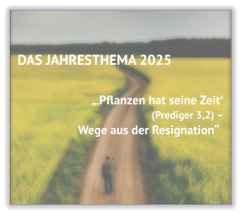 DAS JAHRESTHEMA 2025   „‚Pflanzen hat seine Zeitʻ (Prediger 3,2) –  Wege aus der Resignation“